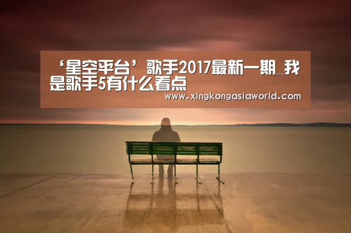 ‘星空平台’歌手2017最新一期_我是歌手5有什么看点(图1) 星空直播